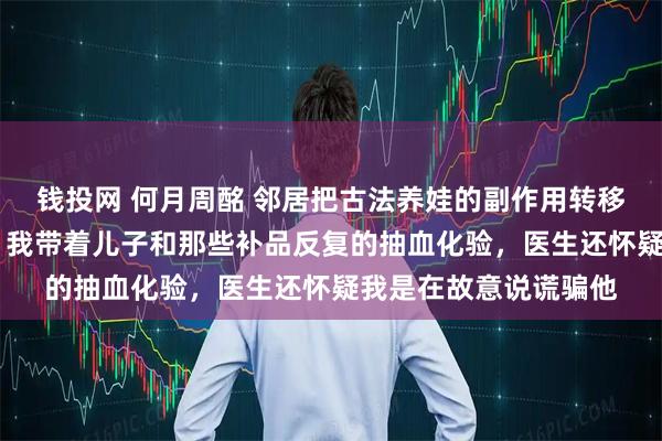 钱投网 何月周酩 邻居把古法养娃的副作用转移给我儿子后我杀疯了 我带着儿子和那些补品反复的抽血化验，医生还怀疑我是在故意说谎骗他