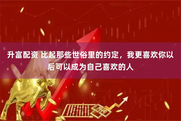 升富配资 比起那些世俗里的约定，我更喜欢你以后可以成为自己喜欢的人