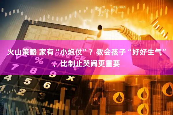火山策略 家有“小炮仗”？教会孩子“好好生气”，比制止哭闹更重要