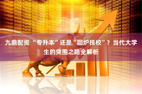 九鼎配资 “专升本”还是“回炉技校”？当代大学生的突围之路全解析