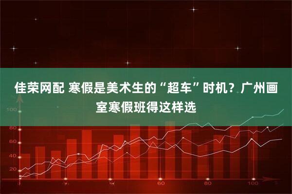 佳荣网配 寒假是美术生的“超车”时机？广州画室寒假班得这样选
