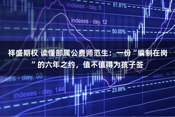 祥盛期权 读懂部属公费师范生：一份“编制在岗”的六年之约，值不值得为孩子签