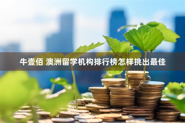 牛壹佰 澳洲留学机构排行榜怎样挑出最佳