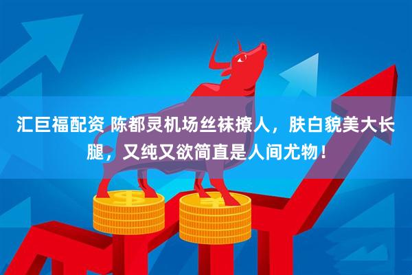 汇巨福配资 陈都灵机场丝袜撩人，肤白貌美大长腿，又纯又欲简直是人间尤物！