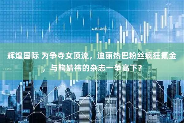 辉煌国际 为争夺女顶流，迪丽热巴粉丝疯狂氪金，与鞠婧祎的杂志一争高下？