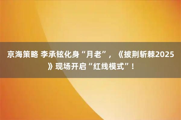 京海策略 李承铉化身“月老”，《披荆斩棘2025》现场开启“红线模式”！