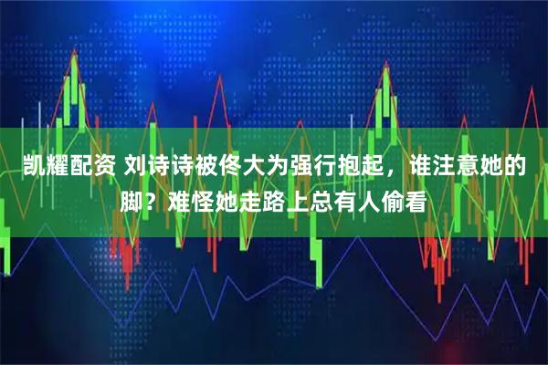 凯耀配资 刘诗诗被佟大为强行抱起，谁注意她的脚？难怪她走路上总有人偷看
