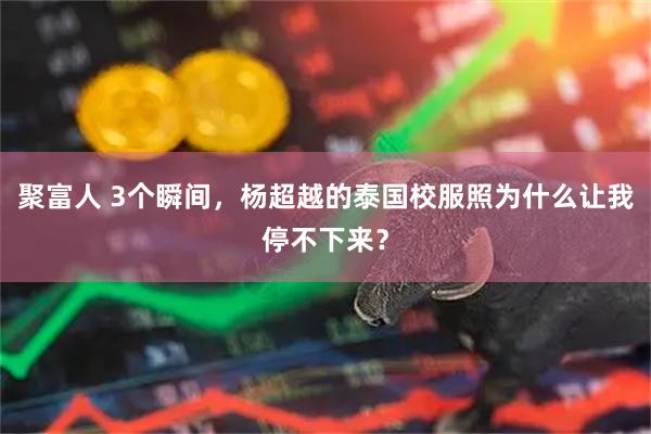 聚富人 3个瞬间，杨超越的泰国校服照为什么让我停不下来？