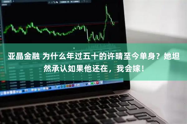 亚晶金融 为什么年过五十的许晴至今单身？她坦然承认如果他还在，我会嫁！