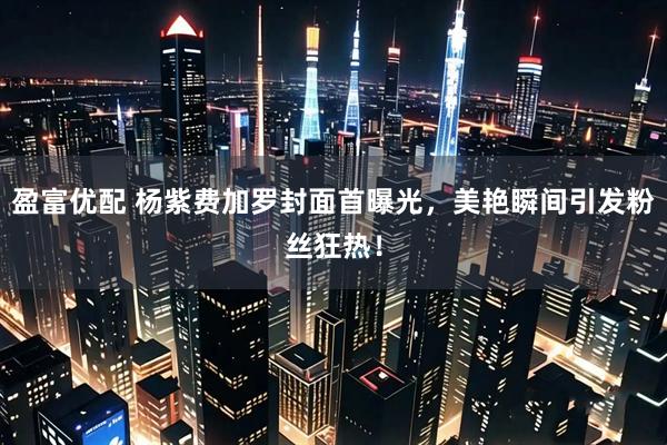 盈富优配 杨紫费加罗封面首曝光，美艳瞬间引发粉丝狂热！