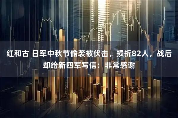 红和古 日军中秋节偷袭被伏击，损折82人，战后却给新四军写信：非常感谢