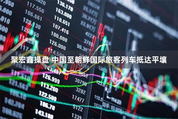 聚宏鑫操盘 中国至朝鲜国际旅客列车抵达平壤