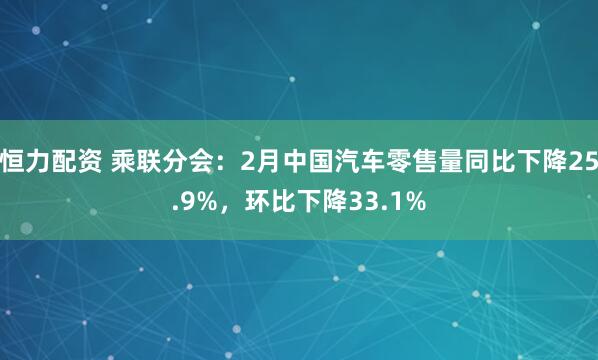 恒力配资 乘联分会：2月中国汽车零售量同比下降25.9%，环比下降33.1%