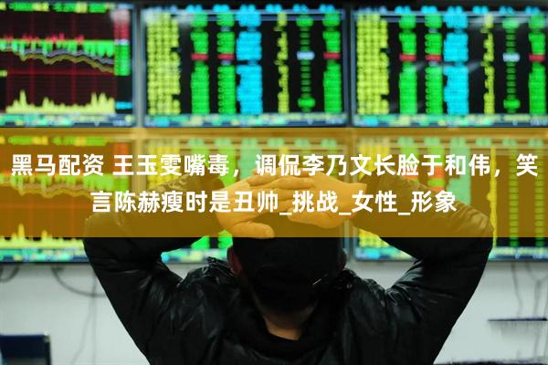 黑马配资 王玉雯嘴毒，调侃李乃文长脸于和伟，笑言陈赫瘦时是丑帅_挑战_女性_形象