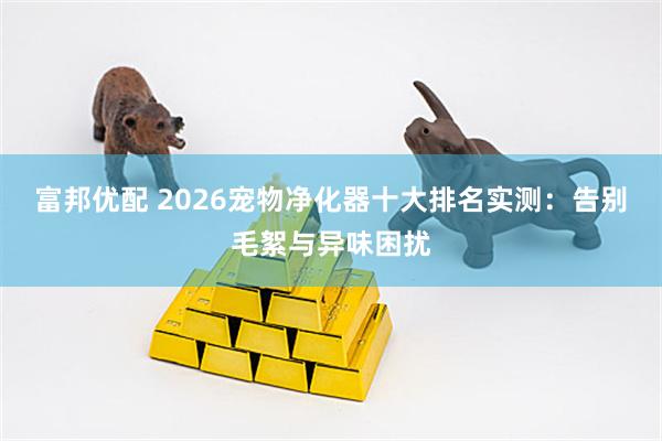 富邦优配 2026宠物净化器十大排名实测：告别毛絮与异味困扰