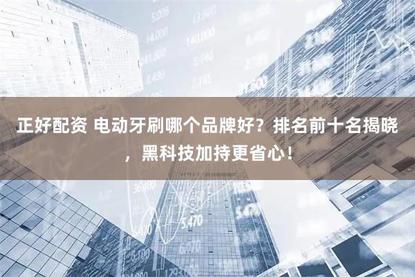 正好配资 电动牙刷哪个品牌好？排名前十名揭晓，黑科技加持更省心！