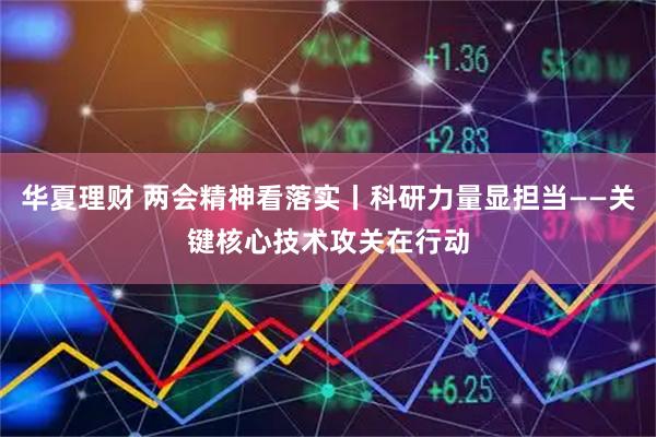 华夏理财 两会精神看落实丨科研力量显担当——关键核心技术攻关在行动