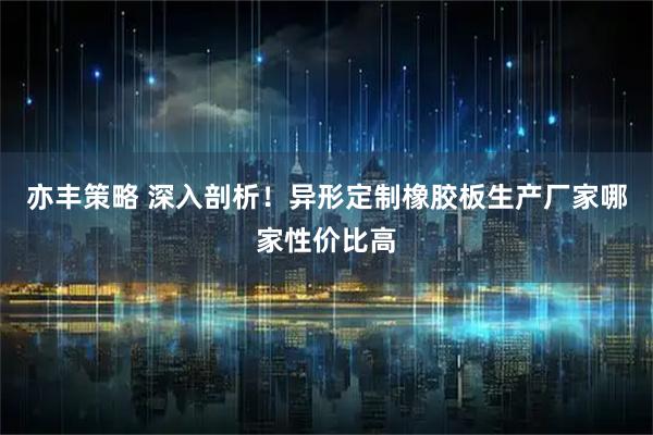 亦丰策略 深入剖析！异形定制橡胶板生产厂家哪家性价比高