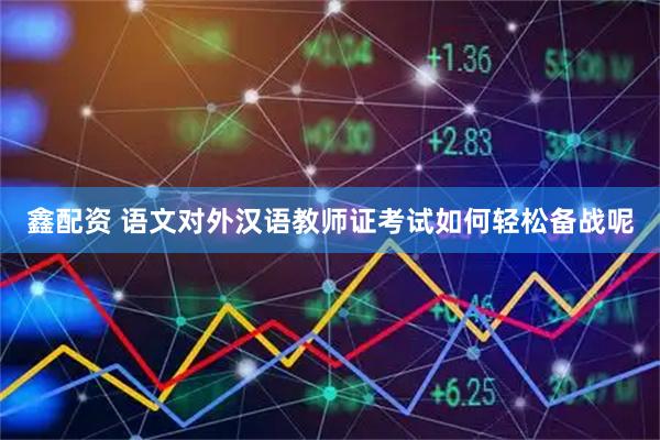鑫配资 语文对外汉语教师证考试如何轻松备战呢
