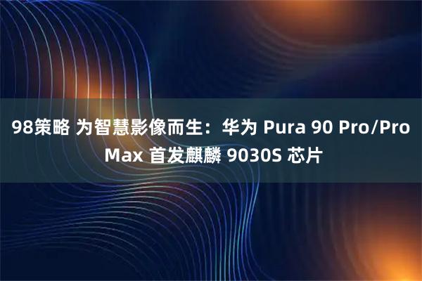 98策略 为智慧影像而生：华为 Pura 90 Pro/Pro Max 首发麒麟 9030S 芯片