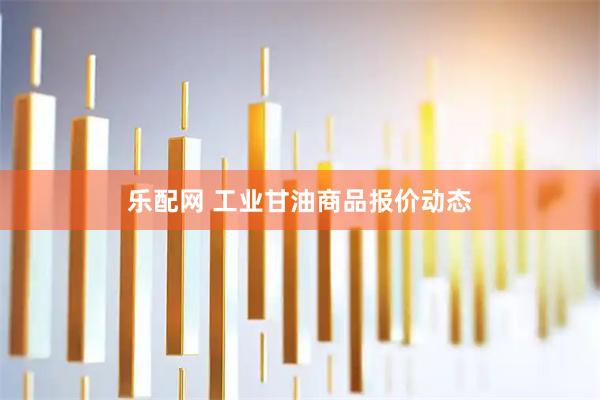 乐配网 工业甘油商品报价动态