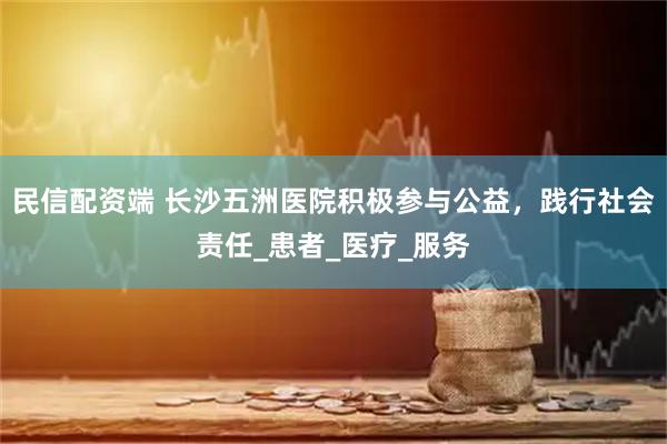 民信配资端 长沙五洲医院积极参与公益，践行社会责任_患者_医疗_服务